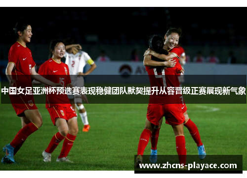 中国女足亚洲杯预选赛表现稳健团队默契提升从容晋级正赛展现新气象 中国女足亚洲杯预选赛表现稳健团队默契提升从容晋级正赛展现新气象