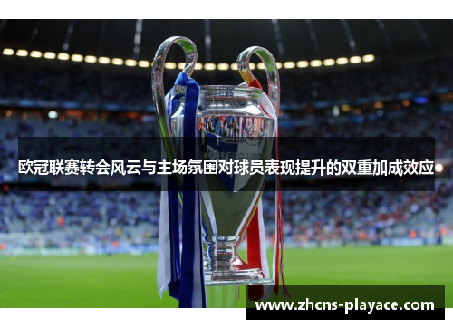 欧冠联赛转会风云与主场氛围对球员表现提升的双重加成效应